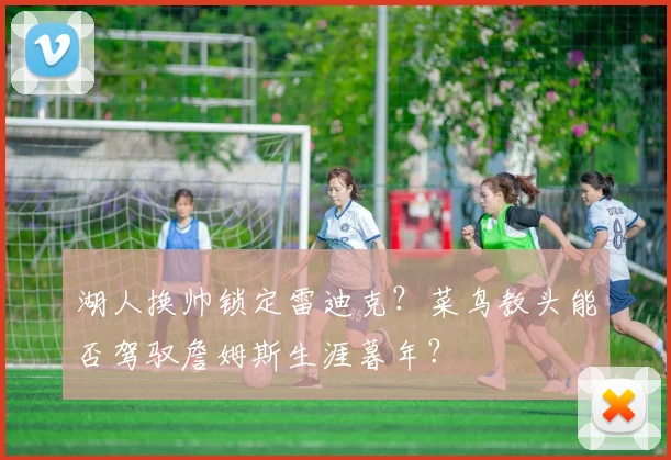 湖人换帅锁定雷迪克？菜鸟教头能否驾驭詹姆斯生涯暮年？