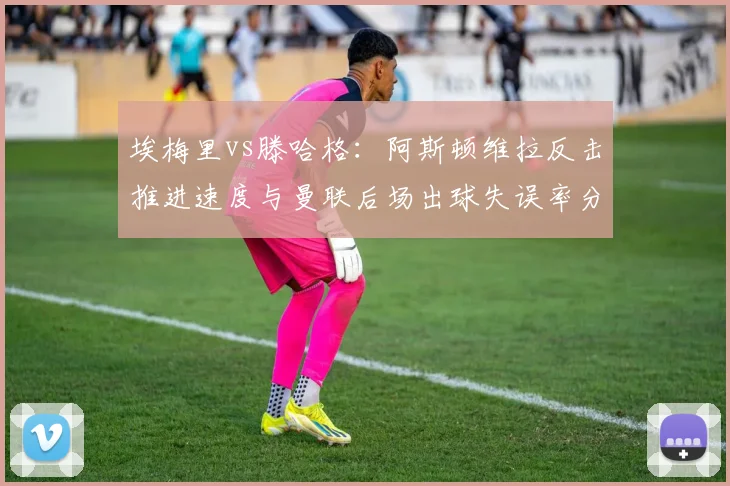 埃梅里vs滕哈格：阿斯顿维拉反击推进速度与曼联后场出球失误率分析